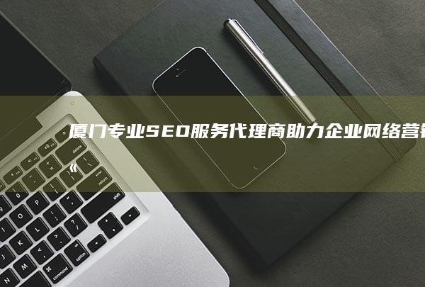 厦门专业SEO服务代理商：助力企业网络营销高效升级